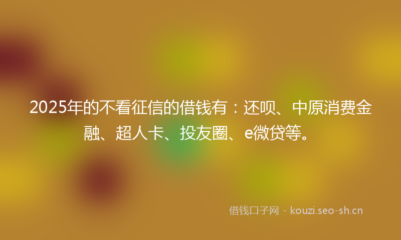 2025年的不看征信的借钱有：还呗、中原消费金融、超人卡、投友圈、e微贷等。