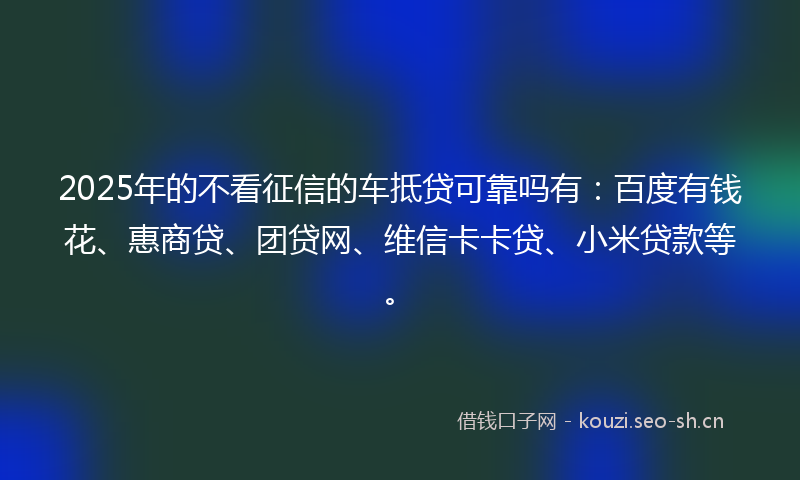 2025年的不看征信的车抵贷可靠吗有：百度有钱花、惠商贷、团贷网、维信卡卡贷、小米贷款等。