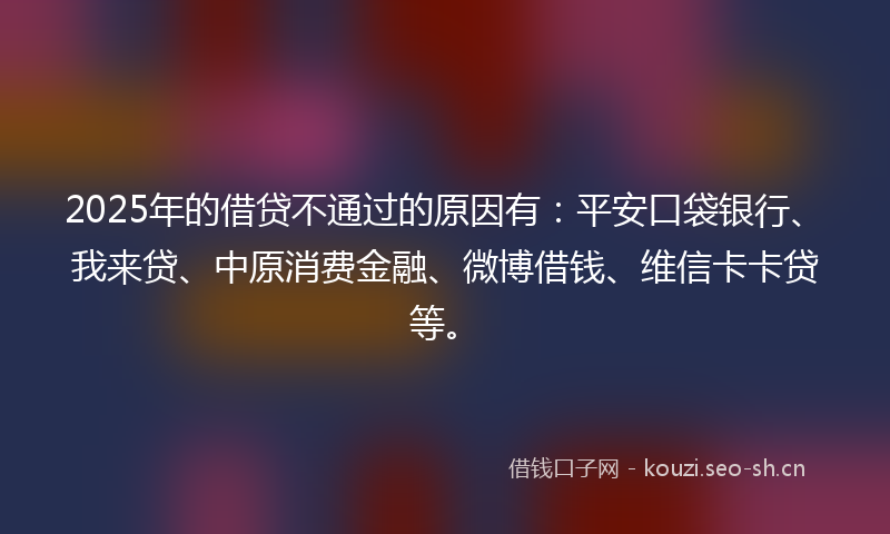 2025年的借贷不通过的原因有：平安口袋银行、我来贷、中原消费金融、微博借钱、维信卡卡贷等。