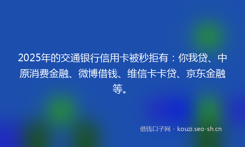 2025年的交通银行信用卡被秒拒有:你我贷、中原消费金融、微博借钱、维信卡卡贷、京东金融等。