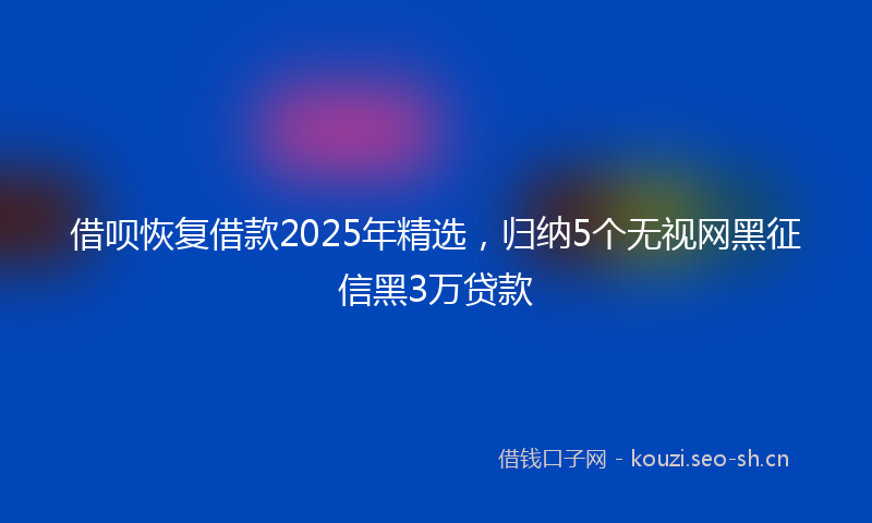 借呗恢复借款2025年精选,归纳5个无视网黑征信黑3万贷款