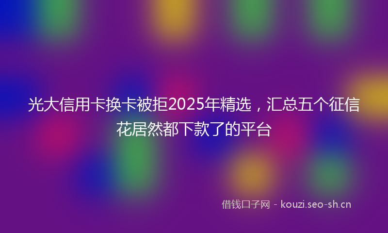 光大信用卡换卡被拒2025年精选，汇总五个征信花居然都下款了的平台