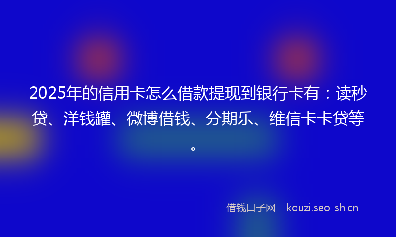 2025年的信用卡怎么借款提现到银行卡有：读秒贷、洋钱罐、微博借钱、分期乐、维信卡卡贷等。