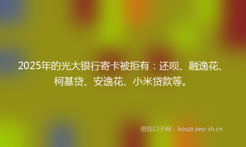 2025年的光大银行寄卡被拒有：还呗、融逸花、柯基贷、安逸花、小米贷款等。