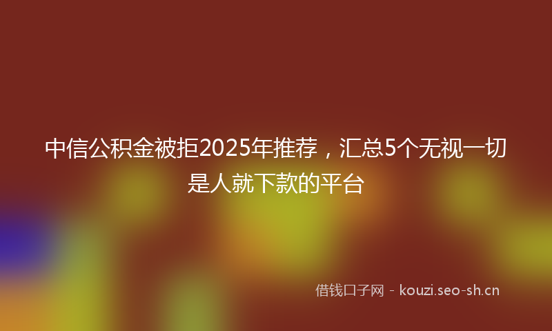 中信公积金被拒2025年推荐，汇总5个无视一切是人就下款的平台