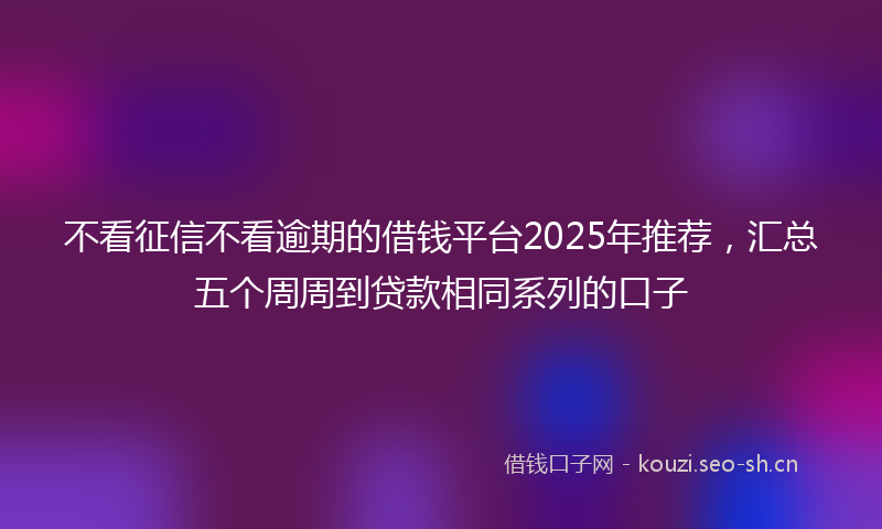 不看征信不看逾期的借钱平台2025年推荐，汇总五个周周到贷款相同系列的口子