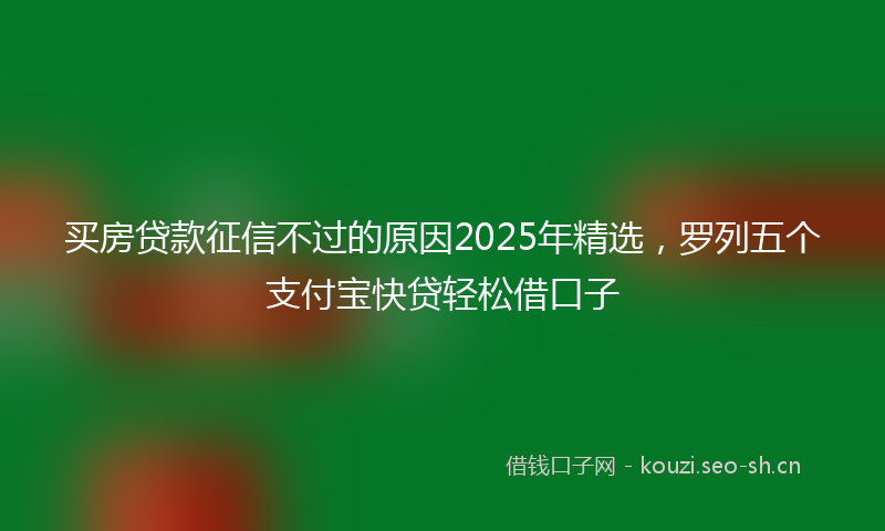买房贷款征信不过的原因2025年精选，罗列五个支付宝快贷轻松借口子