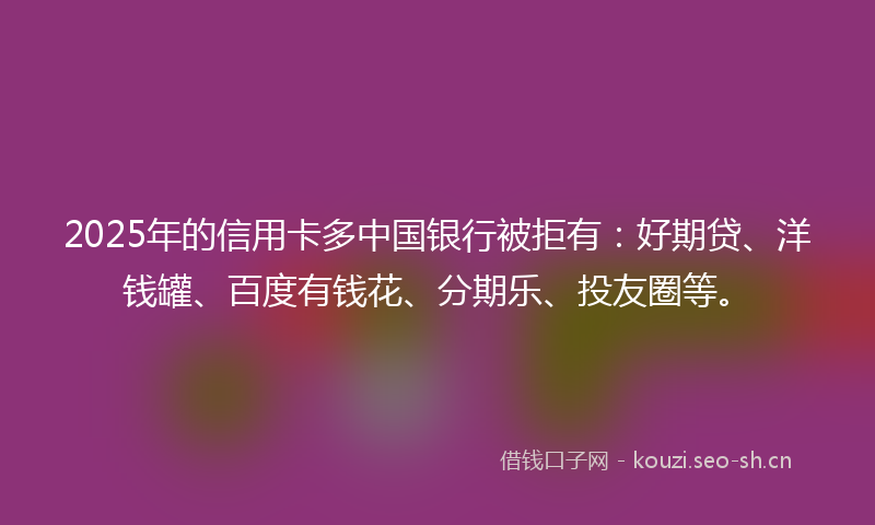 2025年的信用卡多中国银行被拒有：好期贷、洋钱罐、百度有钱花、分期乐、投友圈等。