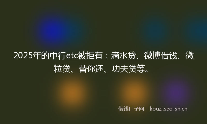2025年的中行etc被拒有：滴水贷、微博借钱、微粒贷、替你还、功夫贷等。
