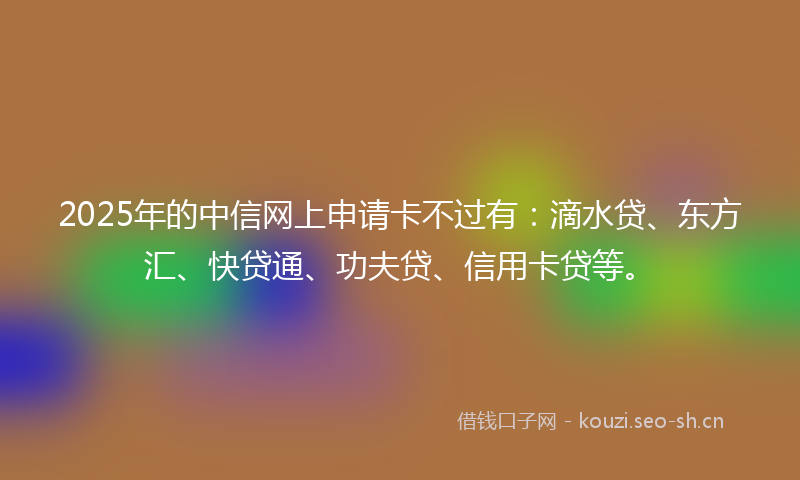 2025年的中信网上申请卡不过有：滴水贷、东方汇、快贷通、功夫贷、信用卡贷等。