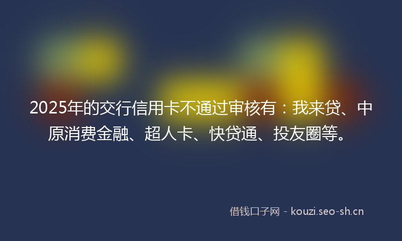 2025年的交行信用卡不通过审核有:我来贷、中原消费金融、超人卡、快贷通、投友圈等。