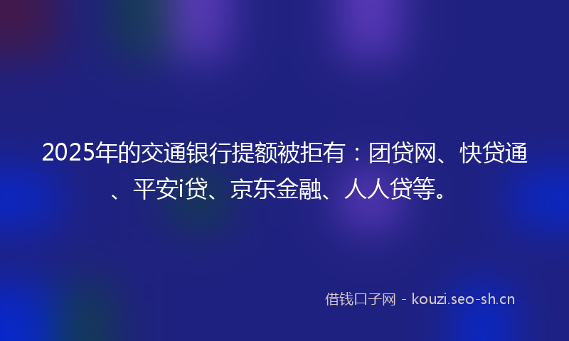 2025年的交通银行提额被拒有：团贷网、快贷通、平安i贷、京东金融、人人贷等。