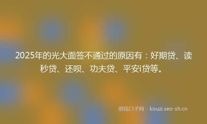 2025年的光大面签不通过的原因有：好期贷、读秒贷、还呗、功夫贷、平安i贷等。