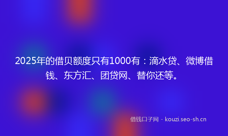 2025年的借贝额度只有1000有：滴水贷、微博借钱、东方汇、团贷网、替你还等。