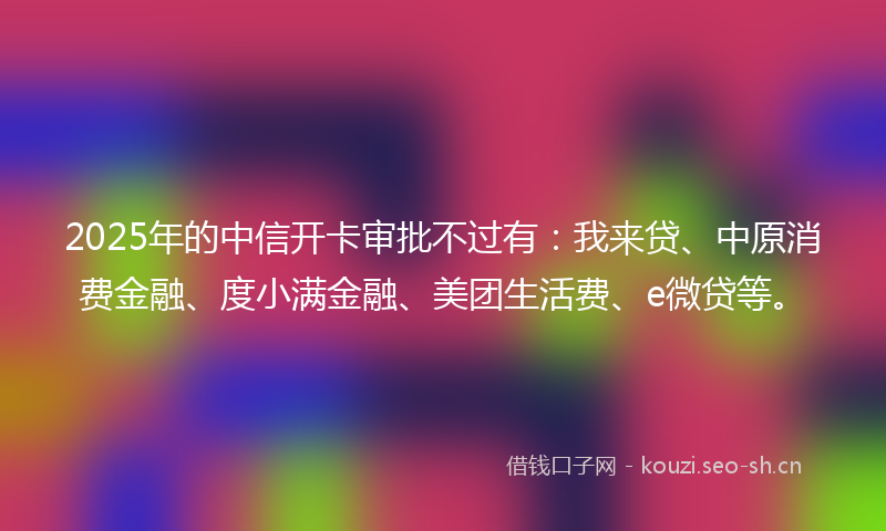 2025年的中信开卡审批不过有：我来贷、中原消费金融、度小满金融、美团生活费、e微贷等。