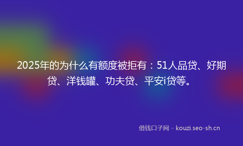 2025年的为什么有额度被拒有：51人品贷、好期贷、洋钱罐、功夫贷、平安i贷等。