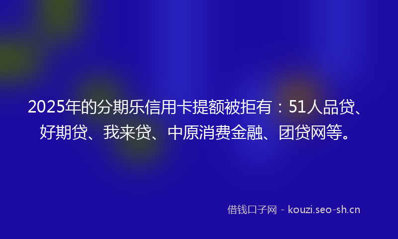 2025年的分期乐信用卡提额被拒有：51人品贷、好期贷、我来贷、中原消费金融、团贷网等。