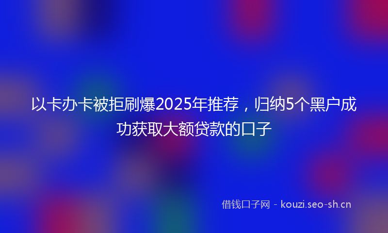 以卡办卡被拒刷爆2025年推荐，归纳5个黑户成功获取大额贷款的口子