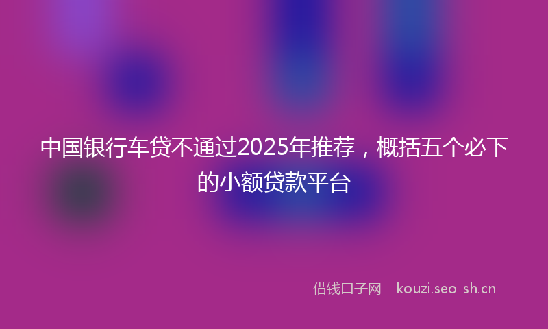 中国银行车贷不通过2025年推荐，概括五个必下的小额贷款平台