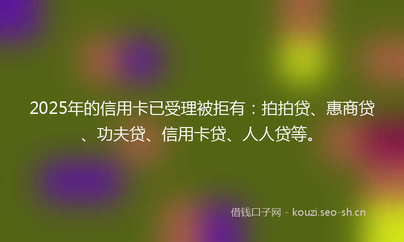 2025年的信用卡已受理被拒有：拍拍贷、惠商贷、功夫贷、信用卡贷、人人贷等。