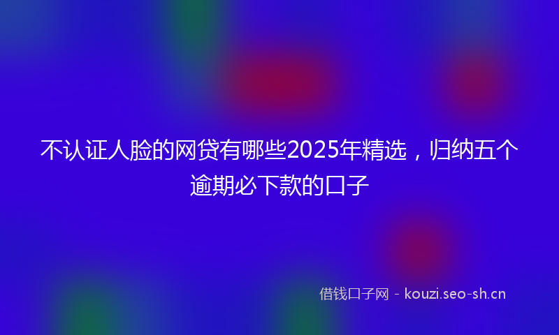 不认证人脸的网贷有哪些2025年精选，归纳五个逾期必下款的口子