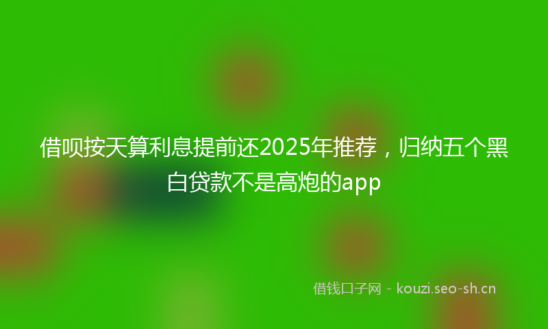 借呗按天算利息提前还2025年推荐，归纳五个黑白贷款不是高炮的app
