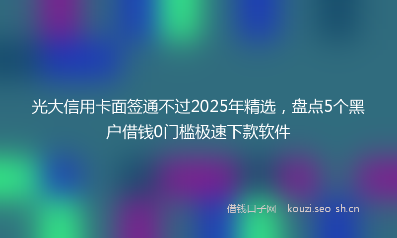 光大信用卡面签通不过2025年精选,盘点5个黑户借钱0门槛极速下款软件
