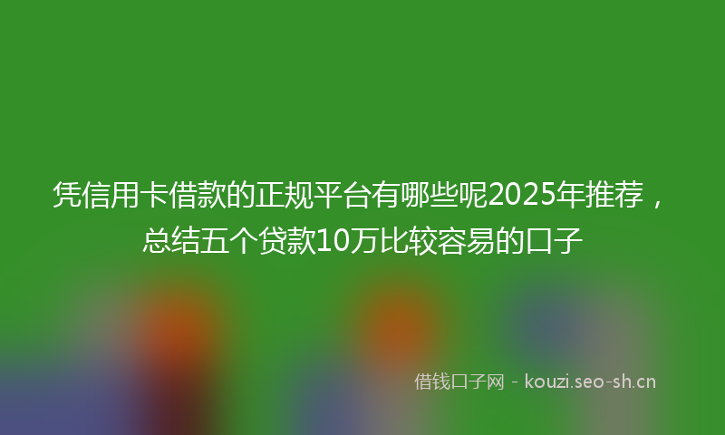 凭信用卡借款的正规平台有哪些呢2025年推荐,总结五个贷款10万比较容易的口子