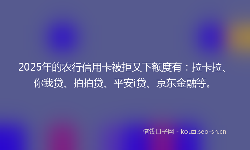 2025年的农行信用卡被拒又下额度有：拉卡拉、你我贷、拍拍贷、平安i贷、京东金融等。