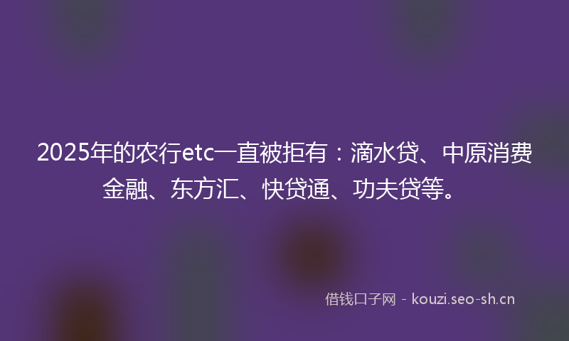 2025年的农行etc一直被拒有：滴水贷、中原消费金融、东方汇、快贷通、功夫贷等。