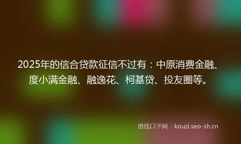 2025年的信合贷款征信不过有：中原消费金融、度小满金融、融逸花、柯基贷、投友圈等。