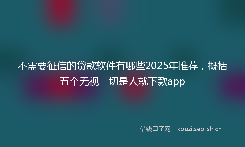 不需要征信的贷款软件有哪些2025年推荐，概括五个无视一切是人就下款app