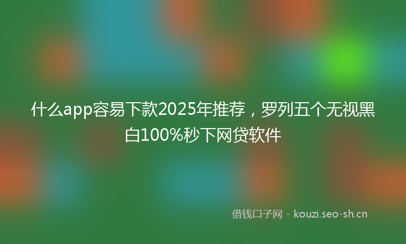 什么app容易下款2025年推荐，罗列五个无视黑白100%秒下网贷软件