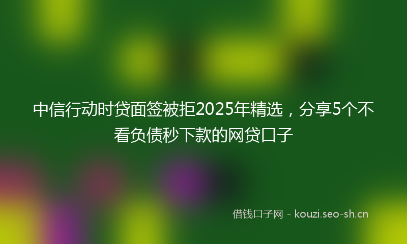中信行动时贷面签被拒2025年精选，分享5个不看负债秒下款的网贷口子