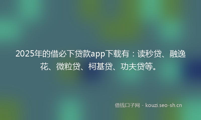 2025年的借必下贷款app下载有：读秒贷、融逸花、微粒贷、柯基贷、功夫贷等。