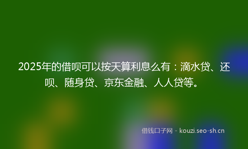 2025年的借呗可以按天算利息么有：滴水贷、还呗、随身贷、京东金融、人人贷等。