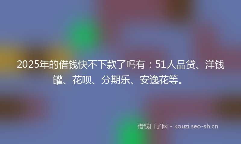 2025年的借钱快不下款了吗有:51人品贷、洋钱罐、花呗、分期乐、安逸花等。