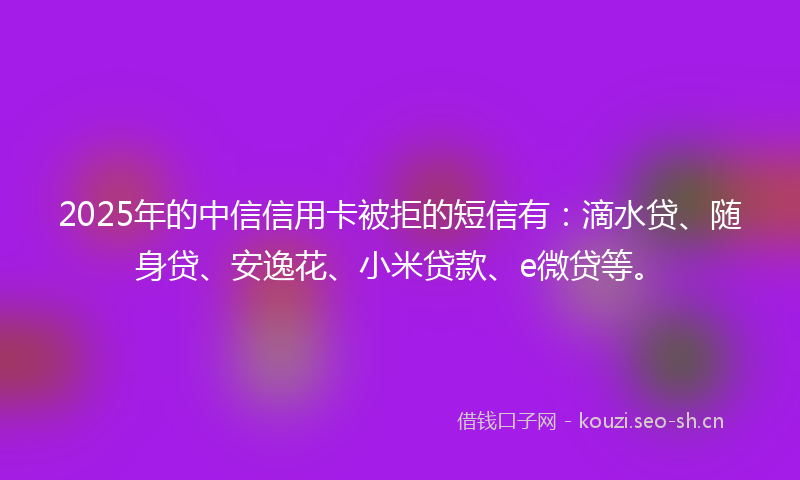 2025年的中信信用卡被拒的短信有:滴水贷、随身贷、安逸花、小米贷款、e微贷等。