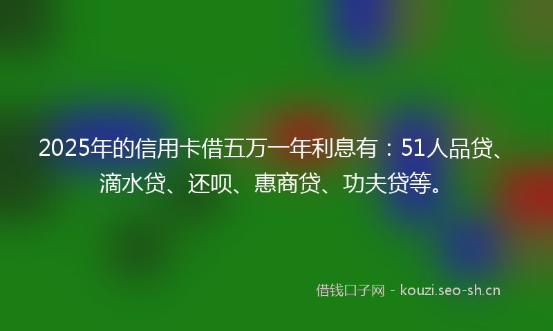 2025年的信用卡借五万一年利息有:51人品贷、滴水贷、还呗、惠商贷、功夫贷等。
