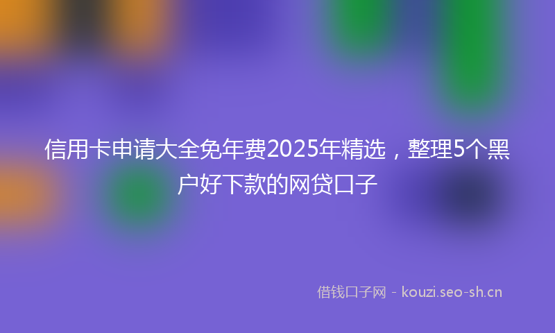 信用卡申请大全免年费2025年精选,整理5个黑户好下款的网贷口子