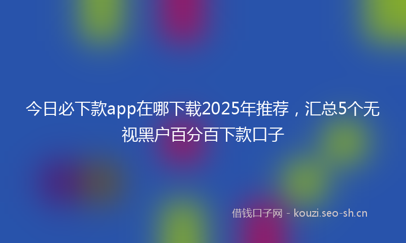 今日必下款app在哪下载2025年推荐，汇总5个无视黑户百分百下款口子