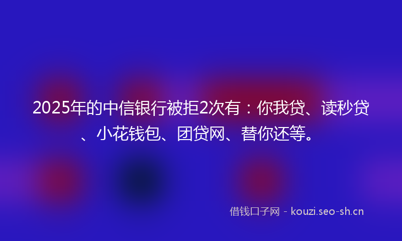 2025年的中信银行被拒2次有：你我贷、读秒贷、小花钱包、团贷网、替你还等。