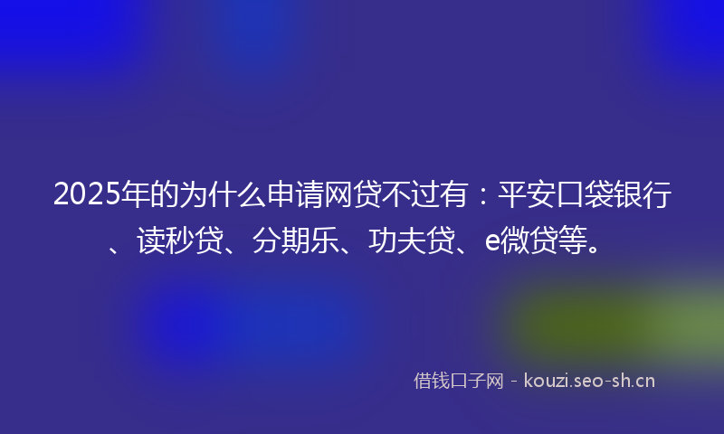 2025年的为什么申请网贷不过有：平安口袋银行、读秒贷、分期乐、功夫贷、e微贷等。