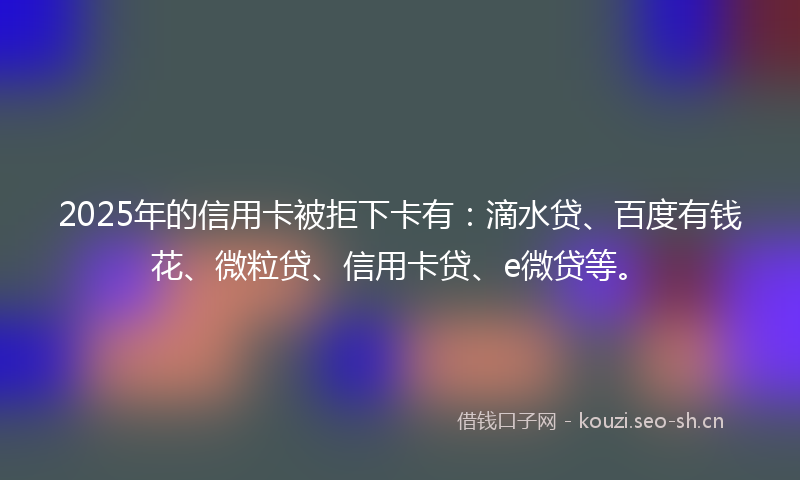 2025年的信用卡被拒下卡有：滴水贷、百度有钱花、微粒贷、信用卡贷、e微贷等。