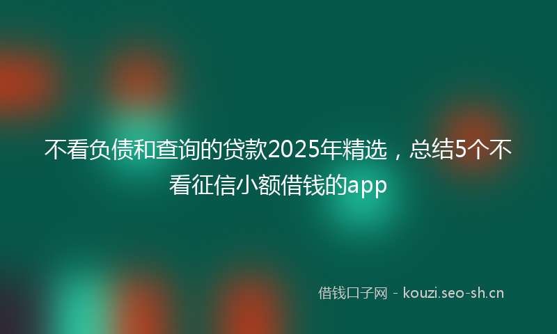 不看负债和查询的贷款2025年精选，总结5个不看征信小额借钱的app