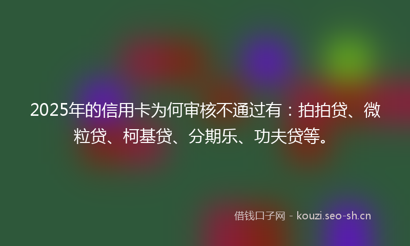 2025年的信用卡为何审核不通过有：拍拍贷、微粒贷、柯基贷、分期乐、功夫贷等。
