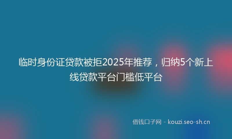 临时身份证贷款被拒2025年推荐，归纳5个新上线贷款平台门槛低平台