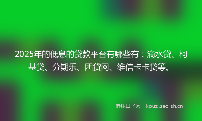 2025年的低息的贷款平台有哪些有：滴水贷、柯基贷、分期乐、团贷网、维信卡卡贷等。