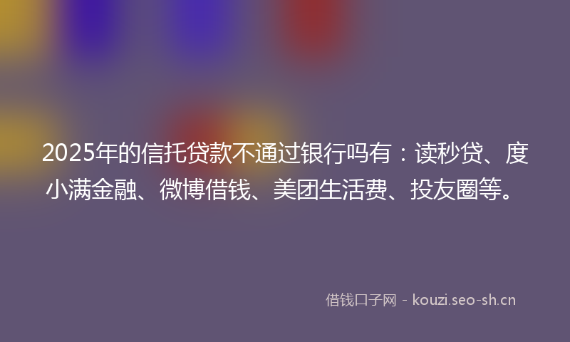 2025年的信托贷款不通过银行吗有:读秒贷、度小满金融、微博借钱、美团生活费、投友圈等。