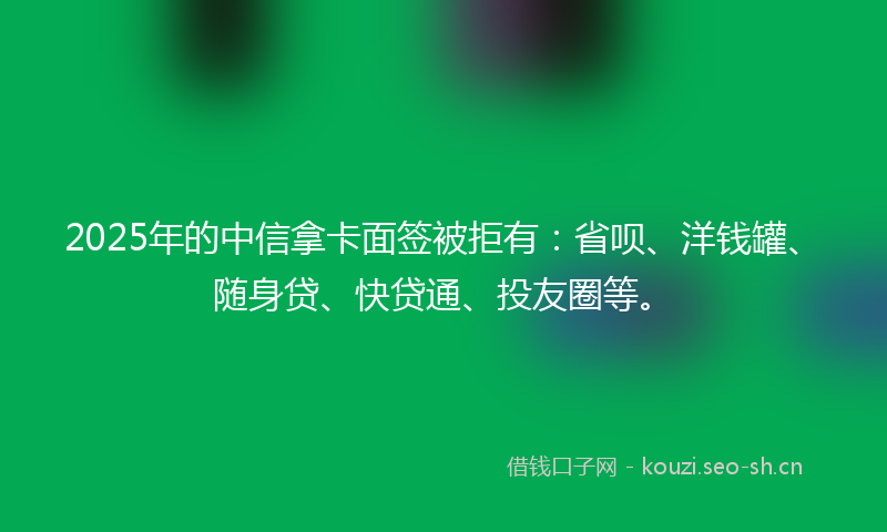 2025年的中信拿卡面签被拒有：省呗、洋钱罐、随身贷、快贷通、投友圈等。